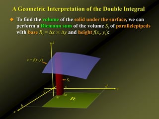 z
A Geometric Interpretation of the Double Integral
 To find the volume of the solid under the surface, we can
perform a Riemann sum of the volume Si of parallelepipeds
with base Ri = x ☓ y and height f(xi, yi):
y
x
a
b
c d
x
y
Si
z = f(x, y)
R
 