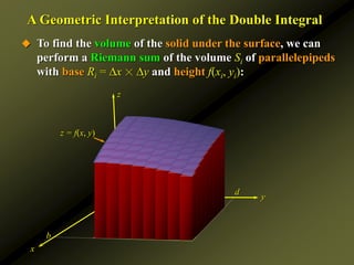 y
a
b
c d
z
x
A Geometric Interpretation of the Double Integral
 To find the volume of the solid under the surface, we can
perform a Riemann sum of the volume Si of parallelepipeds
with base Ri = x ☓ y and height f(xi, yi):
z = f(x, y)
 