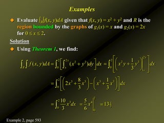 Examples
 Evaluate ∫R∫f(x, y)dA given that f(x, y) = x2 + y2 and R is the
region bounded by the graphs of g1(x) = x and g2(x) = 2x
for 0  x  2.
Solution
 Using Theorem 1, we find:
2 2
2 2
0
( , ) ( )
x
R x
f x y dA x y dy dx
 
 
 
 
   
2
2
2 3
0
1
3
x
x
x y y dx
 
 
 
 
 
 
 
 

2
3 3 3 3
0
8 1
2
3 3
x x x x dx
 
   
   
   
 
   
 

2
3
0
10
3
x dx
 
2
4
0
5
6
x
 1
3
13

Example 2, page 593
 