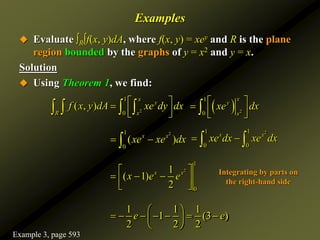 Examples
 Evaluate ∫R∫f(x, y)dA, where f(x, y) = xey and R is the plane
region bounded by the graphs of y = x2 and y = x.
Solution
 Using Theorem 1, we find:
2
1
0
( , )
x
y
R x
f x y dA xe dy dx
 

 
 
      2
1
0
x
y
x
xe dx
 

 
 

2
1
0
( )
x x
xe xe dx
 

2
1 1
0 0
x x
xe dx xe dx
 
 
2
1
0
1
( 1)
2
x x
x e e
 
  
 
 
1 1 1
1 (3 )
2 2 2
e e
 
      
 
 
Integrating by parts on
the right-hand side
Example 3, page 593
 