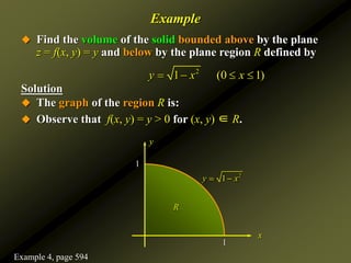 Example
 Find the volume of the solid bounded above by the plane
z = f(x, y) = y and below by the plane region R defined by
Solution
 The graph of the region R is:
1
1
x
y
2
1
y x
 
R
 Observe that f(x, y) = y > 0 for (x, y) ∈ R.
2
1 (0 1)
y x x
   
Example 4, page 594
 