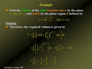  Find the volume of the solid bounded above by the plane
z = f(x, y) = y and below by the plane region R defined by
Solution
 Therefore, the required volume is given by
2
1 1
0 0
x
R
V ydA ydy dx

 
   
 
   
2
1
1
2
0
0
1
2
x
y dx

 
 

 
 

1
2
0
1
(1 )
2
x dx
 

1
3
0
1 1
2 3
x x
 
 
 
 
1
3

Example
2
1 (0 1)
y x x
   
Example 4, page 594
 