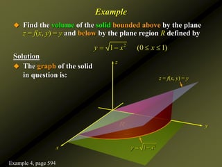  Find the volume of the solid bounded above by the plane
z = f(x, y) = y and below by the plane region R defined by
Solution
2
1 (0 1)
y x x
   
z
x
y
Example
 The graph of the solid
in question is:
2
1
y x
 
R
z = f(x, y) = y
Example 4, page 594
 