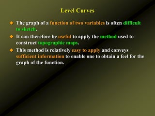 Level Curves
 The graph of a function of two variables is often difficult
to sketch.
 It can therefore be useful to apply the method used to
construct topographic maps.
 This method is relatively easy to apply and conveys
sufficient information to enable one to obtain a feel for the
graph of the function.
 