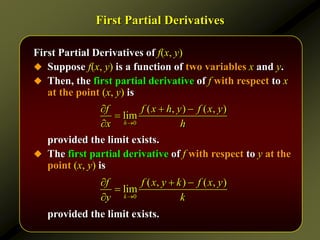 First Partial Derivatives
First Partial Derivatives of f(x, y)
 Suppose f(x, y) is a function of two variables x and y.
 Then, the first partial derivative of f with respect to x
at the point (x, y) is
provided the limit exists.
 The first partial derivative of f with respect to y at the
point (x, y) is
provided the limit exists.
0
( , ) ( , )
lim
h
f f x h y f x y
x h

  


0
( , ) ( , )
lim
k
f f x y k f x y
y k

  


 