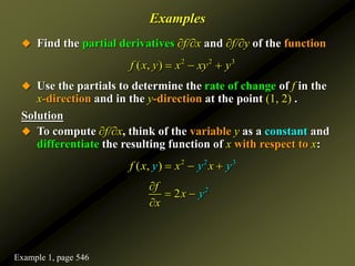 Examples
 Find the partial derivatives ∂f/∂x and ∂f/∂y of the function
 Use the partials to determine the rate of change of f in the
x-direction and in the y-direction at the point (1, 2) .
Solution
 To compute ∂f/∂x, think of the variable y as a constant and
differentiate the resulting function of x with respect to x:
2 2 3
( , )
f x y x xy y
  
2 2 3
( , )
f y
x y y
x x
  
2
2
f
x
y
x

 

Example 1, page 546
 