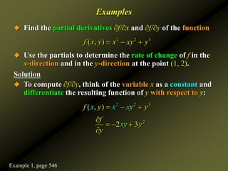 Examples
 Find the partial derivatives ∂f/∂x and ∂f/∂y of the function
 Use the partials to determine the rate of change of f in the
x-direction and in the y-direction at the point (1, 2).
Solution
 To compute ∂f/∂y, think of the variable x as a constant and
differentiate the resulting function of y with respect to y:
2 2 3
( , )
f x y x xy y
  
2 2 3
( , )
f y y y
x x x
  
2
2 3
x
f
y y
y

  

Example 1, page 546
 