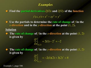 Examples
 Find the partial derivatives ∂f/∂x and ∂f/∂y of the function
 Use the partials to determine the rate of change of f in the
x-direction and in the y-direction at the point (1, 2).
Solution
 The rate of change of f in the x-direction at the point (1, 2)
is given by
 The rate of change of f in the y-direction at the point (1, 2)
is given by
2 2 3
( , )
f x y x xy y
  
2
(1,2)
2(1) 2 2
f
x

   

2
(1,2)
2(1)(2) 3(2) 8
f
y

   

Example 1, page 546
 