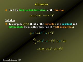 Examples
 Find the first partial derivatives of the function
Solution
 To compute ∂g/∂t, think of the variable s as a constant and
differentiate the resulting function of t with respect to t:
2 2 5
( , ) ( )
g s t s st t
  
2 2 5
( , ) ( )
g s t st
s t
  
4
2 2
5( ) ( 2 )
s s
g
t t
s
t
t

     

2 2 4
5(2 )( )
t s s st t
   
Example 2, page 547
 
