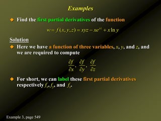 Examples
 Find the first partial derivatives of the function
Solution
 Here we have a function of three variables, x, y, and z, and
we are required to compute
 For short, we can label these first partial derivatives
respectively fx, fy, and fz.
( , , ) ln
yz
w f x y z xyz xe x y
   
, ,
f f f
x y z
  
  
Example 3, page 549
 