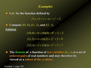 Examples
 Let f be the function defined by
 Compute f(0, 0), f(1, 2), and f(2, 1).
Solution
 The domain of a function of two variables f(x, y), is a set of
ordered pairs of real numbers and may therefore be
viewed as a subset of the xy-plane.
2
( , ) 2
f x y x xy y
   
2
(0,0) 0 (0)(0) 0 2 2
f     
2
(1,2) 1 (1)(2) 2 2 9
f     
2
(2,1) 2 (2)(1) 1 2 7
f     
Example 1, page 536
 