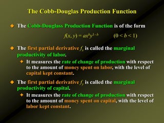 The Cobb-Douglas Production Function
 The Cobb-Douglass Production Function is of the form
f(x, y) = axby1–b (0 < b < 1)
 The first partial derivative fx is called the marginal
productivity of labor.
✦ It measures the rate of change of production with respect
to the amount of money spent on labor, with the level of
capital kept constant.
 The first partial derivative fy is called the marginal
productivity of capital.
✦ It measures the rate of change of production with respect
to the amount of money spent on capital, with the level of
labor kept constant.
 
