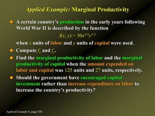 Applied Example: Marginal Productivity
 A certain country’s production in the early years following
World War II is described by the function
f(x, y) = 30x2/3y1/3
when x units of labor and y units of capital were used.
 Compute fx and fy.
 Find the marginal productivity of labor and the marginal
productivity of capital when the amount expended on
labor and capital was 125 units and 27 units, respectively.
 Should the government have encouraged capital
investment rather than increase expenditure on labor to
increase the country’s productivity?
Applied Example 4, page 550
 