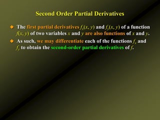 Second Order Partial Derivatives
 The first partial derivatives fx(x, y) and fy(x, y) of a function
f(x, y) of two variables x and y are also functions of x and y.
 As such, we may differentiate each of the functions fx and
fy to obtain the second-order partial derivatives of f.
 
