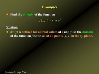 Examples
 Find the domain of the function
Solution
 f(x, y) is defined for all real values of x and y, so the domain
of the function f is the set of all points (x, y) in the xy-plane.
2 2
( , )
f x y x y
 
Example 2, page 536
 