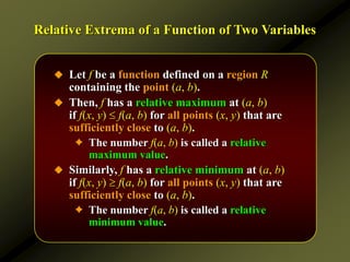 Relative Extrema of a Function of Two Variables
 Let f be a function defined on a region R
containing the point (a, b).
 Then, f has a relative maximum at (a, b)
if f(x, y)  f(a, b) for all points (x, y) that are
sufficiently close to (a, b).
✦ The number f(a, b) is called a relative
maximum value.
 Similarly, f has a relative minimum at (a, b)
if f(x, y)  f(a, b) for all points (x, y) that are
sufficiently close to (a, b).
✦ The number f(a, b) is called a relative
minimum value.
 