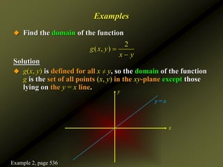 Examples
 Find the domain of the function
Solution
 g(x, y) is defined for all x ≠ y, so the domain of the function
g is the set of all points (x, y) in the xy-plane except those
lying on the y = x line.
2
( , )
g x y
x y


x
y
y = x
Example 2, page 536
 