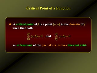 Critical Point of a Function
 A critical point of f is a point (a, b) in the domain of f
such that both
or at least one of the partial derivatives does not exist.
( , ) 0 ( , ) 0
and
f f
a b a b
x y
 
 
 
 