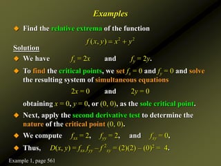 Examples
 Find the relative extrema of the function
Solution
 We have fx = 2x and fy = 2y.
 To find the critical points, we set fx = 0 and fy = 0 and solve
the resulting system of simultaneous equations
2x = 0 and 2y = 0
obtaining x = 0, y = 0, or (0, 0), as the sole critical point.
 Next, apply the second derivative test to determine the
nature of the critical point (0, 0).
 We compute fxx = 2, fyy = 2, and fxy = 0,
 Thus, D(x, y) = fxx fyy – f 2
xy = (2)(2) – (0)2 = 4.
2 2
( , )
f x y x y
 
Example 1, page 561
 