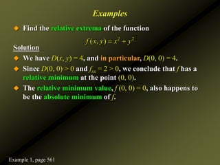 Examples
 Find the relative extrema of the function
Solution
 We have D(x, y) = 4, and in particular, D(0, 0) = 4.
 Since D(0, 0) > 0 and fxx = 2 > 0, we conclude that f has a
relative minimum at the point (0, 0).
 The relative minimum value, f (0, 0) = 0, also happens to
be the absolute minimum of f.
2 2
( , )
f x y x y
 
Example 1, page 561
 