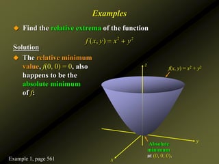 Examples
 Find the relative extrema of the function
Solution
2 2
( , )
f x y x y
 
 The relative minimum
value, f(0, 0) = 0, also
happens to be the
absolute minimum
of f:
z
y
x
f(x, y) = x2 + y2
Absolute
minimum
at (0, 0, 0).
Example 1, page 561
 