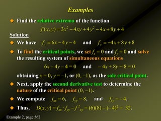 Examples
 Find the relative extrema of the function
Solution
 We have
 To find the critical points, we set fx = 0 and fy = 0 and solve
the resulting system of simultaneous equations
6x – 4y – 4 = 0 and – 4x + 8y + 8 = 0
obtaining x = 0, y = –1, or (0, –1), as the sole critical point.
 Next, apply the second derivative test to determine the
nature of the critical point (0, –1).
 We compute fxx = 6, fyy = 8, and fxy = – 4,
 Thus, D(x, y) = fxx · fyy – f 2
xy = (6)(8) – (– 4)2 = 32.
2 2
( , ) 3 4 4 4 8 4
f x y x xy y x y
     
6 4 4 4 8 8
and
x y
f x y f x y
      
Example 2, page 562
 