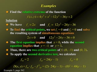 Examples
 Find the relative extrema of the function
Solution
 We have
 To find the critical points, we set fx = 0 and fy = 0 and solve
the resulting system of simultaneous equations
 The first equation implies that x = 0, while the second
equation implies that y = –1 or y = 3.
 Thus, there are two critical points of f : (0, –1) and (0, 3).
 To apply the second derivative test, we calculate
fxx = 2 fyy = 24(y – 1) fxy = 0
D(x, y) = fxx · fyy – f 2
xy = (2)· 24(y – 1) – (0)2 = 48(y – 1)
3 2 2
( , ) 4 12 36 2
f x y y x y y
    
2
2 12 24 36
and
x y
f x f y y
   
2
2 0 12 24 36 0
nd
a
x y y
   
Example 3, page 562
 
