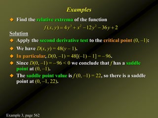 Examples
 Find the relative extrema of the function
Solution
 Apply the second derivative test to the critical point (0, –1):
 We have D(x, y) = 48(y – 1).
 In particular, D(0, –1) = 48[(–1) – 1] = – 96.
 Since D(0, –1) = – 96 < 0 we conclude that f has a saddle
point at (0, –1).
 The saddle point value is f (0, –1) = 22, so there is a saddle
point at (0, –1, 22).
3 2 2
( , ) 4 12 36 2
f x y y x y y
    
Example 3, page 562
 