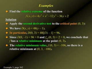 Examples
 Find the relative extrema of the function
Solution
 Apply the second derivative test to the critical point (0, 3):
 We have D(x, y) = 48(y – 1).
 In particular, D(0, 3) = 48[(3) – 1] = 96.
 Since D(0, –1) = 96 > 0 and fxx (0, 3) = 2 > 0, we conclude that
f has a relative minimum at the point (0, 3).
 The relative minimum value, f (0, 3) = –106, so there is a
relative minimum at (0, 3, –106).
3 2 2
( , ) 4 12 36 2
f x y y x y y
    
Example 3, page 562
 