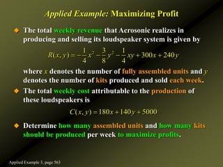 Applied Example: Maximizing Profit
 The total weekly revenue that Acrosonic realizes in
producing and selling its loudspeaker system is given by
where x denotes the number of fully assembled units and y
denotes the number of kits produced and sold each week.
 The total weekly cost attributable to the production of
these loudspeakers is
 Determine how many assembled units and how many kits
should be produced per week to maximize profits.
2 2
1 3 1
( , ) 300 240
4 8 4
R x y x y xy x y
     
( , ) 180 140 5000
C x y x y
  
Applied Example 3, page 563
 