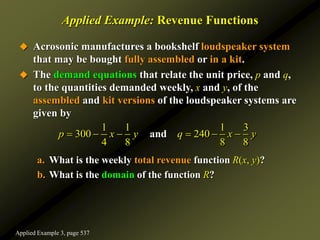 Applied Example: Revenue Functions
 Acrosonic manufactures a bookshelf loudspeaker system
that may be bought fully assembled or in a kit.
 The demand equations that relate the unit price, p and q,
to the quantities demanded weekly, x and y, of the
assembled and kit versions of the loudspeaker systems are
given by
a. What is the weekly total revenue function R(x, y)?
b. What is the domain of the function R?
1 1 1 3
300 240
4 8 8 8
and
p x y q x y
     
Applied Example 3, page 537
 