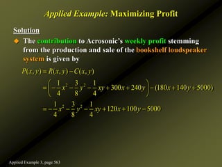 Applied Example: Maximizing Profit
Solution
 The contribution to Acrosonic’s weekly profit stemming
from the production and sale of the bookshelf loudspeaker
system is given by
2 2
2 2
( , ) ( , ) ( , )
1 3 1
300 240 (180 140 5000)
4 8 4
1 3 1
120 100 5000
4 8 4
P x y R x y C x y
x y xy x y x y
x y xy x y
 
 
        
 
 
      
Applied Example 3, page 563
 