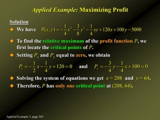 Applied Example: Maximizing Profit
Solution
 We have
 To find the relative maximum of the profit function P, we
first locate the critical points of P.
 Setting Px and Py equal to zero, we obtain
 Solving the system of equations we get x = 208 and y = 64.
 Therefore, P has only one critical point at (208, 64).
2 2
1 3 1
( , ) 120 100 5000
4 8 4
P x y x y xy x y
      
1 1 3 1
120 0 100 0
2 4 4 4
and
x y
P x y P y x
         
Applied Example 3, page 563
 