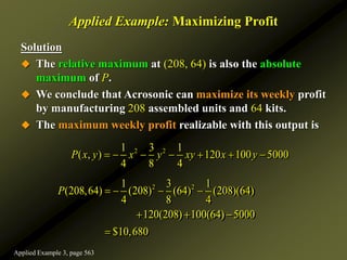 Applied Example: Maximizing Profit
Solution
 The relative maximum at (208, 64) is also the absolute
maximum of P.
 We conclude that Acrosonic can maximize its weekly profit
by manufacturing 208 assembled units and 64 kits.
 The maximum weekly profit realizable with this output is
2 2
1 3 1
(208,64) (208) (64) (208)(64)
4 8 4
120(208) 100(64) 5000
$10,680
P    
  

2 2
1 3 1
( , ) 120 100 5000
4 8 4
P x y x y xy x y
      
Applied Example 3, page 563
 
