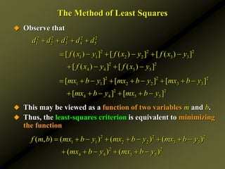 The Method of Least Squares
 Observe that
 This may be viewed as a function of two variables m and b.
 Thus, the least-squares criterion is equivalent to minimizing
the function
2 2 2 2 2
1 2 3 4 5
d d d d d
   
2 2 2
1 1 2 2 3 3
2 2
4 4 5 5
[ ( ) ] [ ( ) ] [ ( ) ]
[ ( ) ] [ ( ) ]
f x y f x y f x y
f x y f x y
     
   
2 2 2
1 1 2 2 3 3
2 2
4 4 5 5
[ ] [ ] [ ]
[ ] [ ]
mx b y mx b y mx b y
mx b y mx b y
        
     
2 2 2
1 1 2 2 3 3
2 2
4 4 5 5
( , ) ( ) ( ) ( )
( ) ( )
f m b mx b y mx b y mx b y
mx b y mx b y
        
     
 
