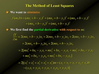 The Method of Least Squares
 We want to minimize
 We first find the partial derivative with respect to m:
1 1 1 2 2 2 3 3 3
4 4 4 5 5 5
2( ) 2( ) 2( )
2( ) 2( )
f
mx b y x mx b y x mx b y x
m
mx b y x mx b y x

        

     
2 2 2
1 1 1 1 2 2 2 2 3 3 3 3
2 2
4 4 4 4 5 5 5 5
2[
]
mx bx y x mx bx y x mx bx y x
mx bx y x mx bx y x
        
     
2 2 2 2 2
1 2 3 4 5 1 2 3 4 5
1 1 2 2 3 3 4 4 5 5
2[( ) ( )
( )]
x x x x x m x x x x x b
y x y x y x y x y x
         
    
2 2 2
1 1 2 2 3 3
2 2
4 4 5 5
( , ) ( ) ( ) ( )
( ) ( )
f m b mx b y mx b y mx b y
mx b y mx b y
        
     
 