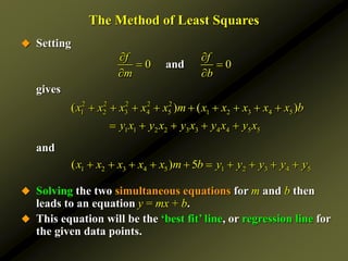 The Method of Least Squares
 Setting
gives
and
 Solving the two simultaneous equations for m and b then
leads to an equation y = mx + b.
 This equation will be the ‘best fit’ line, or regression line for
the given data points.
1 2 3 4 5 1 2 3 4 5
( ) 5
x x x x x m b y y y y y
         
0 0
and
f f
m b
 
 
 
2 2 2 2 2
1 2 3 4 5 1 2 3 4 5
1 1 2 2 3 3 4 4 5 5
( ) ( )
x x x x x m x x x x x b
y x y x y x y x y x
        
    
 
