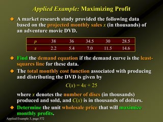 Applied Example: Maximizing Profit
 A market research study provided the following data
based on the projected monthly sales x (in thousands) of
an adventure movie DVD.
 Find the demand equation if the demand curve is the least-
squares line for these data.
 The total monthly cost function associated with producing
and distributing the DVD is given by
C(x) = 4x + 25
where x denotes the number of discs (in thousands)
produced and sold, and C(x) is in thousands of dollars.
 Determine the unit wholesale price that will maximize
monthly profits.
p 38 36 34.5 30 28.5
x 2.2 5.4 7.0 11.5 14.6
Applied Example 3, page 572
 