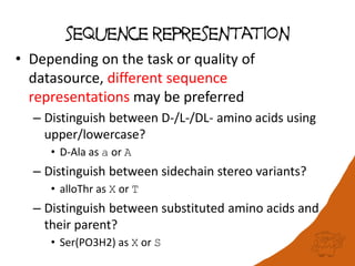 sequence representation
• Depending on the task or quality of
datasource, different sequence
representations may be preferred
– Distinguish between D-/L-/DL- amino acids using
upper/lowercase?
• D-Ala as a or A
– Distinguish between sidechain stereo variants?
• alloThr as X or T
– Distinguish between substituted amino acids and
their parent?
• Ser(PO3H2) as X or S
 