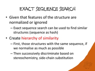 Exact sequence search
• Given that features of the structure are
normalized or ignored
– Exact sequence search can be used to find similar
structures (sequence as hash)
• Create hierarchy of similarity
– First, those structures with the same sequence, if
we normalise as much as possible
– Then successively discriminate based on
stereochemistry, side-chain substitution
 