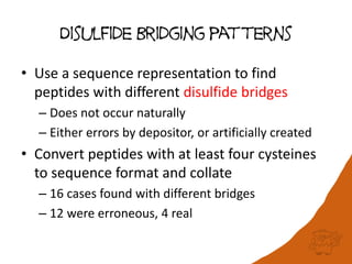 Disulfide Bridging patterns
• Use a sequence representation to find
peptides with different disulfide bridges
– Does not occur naturally
– Either errors by depositor, or artificially created
• Convert peptides with at least four cysteines
to sequence format and collate
– 16 cases found with different bridges
– 12 were erroneous, 4 real
 