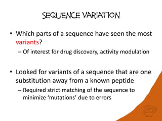 Sequence Variation
• Which parts of a sequence have seen the most
variants?
– Of interest for drug discovery, activity modulation
• Looked for variants of a sequence that are one
substitution away from a known peptide
– Required strict matching of the sequence to
minimize ‘mutations’ due to errors
 