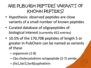 Are PubChem Peptides variants of
KNOWN PEPTIDES?
• Hypothesis: observed peptides are close
variants of a small number of known peptides
• Curated database of oligopeptides of
biological interest (currently 452 entries)
• 10.5% of the 170,708 peptides of length 5 or
greater in PubChem can be named as variants
of these
– argipressin (1-8)
– Cbz-cholecystokinin octapeptide (2-7) amide
– [Ile1,Ser2,Ser8]cyphokinin
 