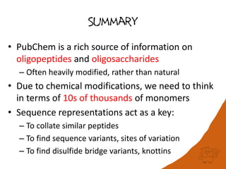 Summary
• PubChem is a rich source of information on
oligopeptides and oligosaccharides
– Often heavily modified, rather than natural
• Due to chemical modifications, we need to think
in terms of 10s of thousands of monomers
• Sequence representations act as a key:
– To collate similar peptides
– To find sequence variants, sites of variation
– To find disulfide bridge variants, knottins
 