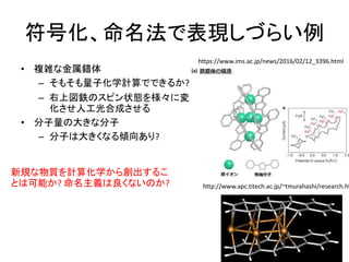 符号化、命名法で表現しづらい例
• 複雑な金属錯体
– そもそも量子化学計算でできるか?
– 右上図鉄のスピン状態を様々に変
化させ人工光合成させる
• 分子量の大きな分子
– 分子は大きくなる傾向あり?
https://www.ims.ac.jp/news/2016/02/12_3396.html
http://www.apc.titech.ac.jp/~tmurahashi/research.ht
新規な物質を計算化学から創出するこ
とは可能か? 命名主義は良くないのか?
 