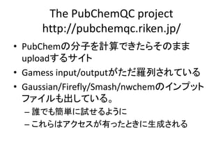 The PubChemQC project
http://pubchemqc.riken.jp/
• PubChemの分子を計算できたらそのまま
uploadするサイト
• Gamess input/outputがただ羅列されている
• Gaussian/Firefly/Smash/nwchemのインプット
ファイルも出している。
– 誰でも簡単に試せるように
– これらはアクセスが有ったときに生成される
 