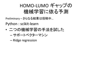 HOMO-LUMO ギャップの
機械学習に依る予測
Preliminary – さらなる結果は投稿中…
Python : scikit-learn
• 二つの機械学習の手法を試した
– サポートベクターマシン
– Ridge regression
 