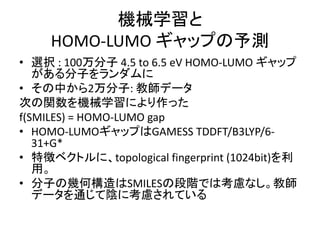 機械学習と
HOMO-LUMO ギャップの予測
• 選択 : 100万分子 4.5 to 6.5 eV HOMO-LUMO ギャップ
がある分子をランダムに
• その中から2万分子: 教師データ
次の関数を機械学習により作った
f(SMILES) = HOMO-LUMO gap
• HOMO-LUMOギャップはGAMESS TDDFT/B3LYP/6-
31+G*
• 特徴ベクトルに、topological fingerprint (1024bit)を利
用。
• 分子の幾何構造はSMILESの段階では考慮なし。教師
データを通じて陰に考慮されている
 