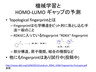 機械学習と
HOMO-LUMO ギャップの予測
• Topological fingerprintとは
– Fingerprintは化学構造をビット列に落とし込む手
法一般のこと
– RDKitに入っているfingerprint “RDKit” fingerprint
– 部分構造、原子種類、結合の種類など
• 他にもfingerprintはあり試行中(投稿中)
http://www.rdkit.org/UGM/2012/Landrum_RDKit_UGM.Fingerprints.Final.pptx.pdf
参照
 