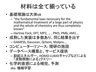 材料は全て揃っている
• 基礎理論は大体ok
– “the fundamental laws necessary for the
mathematical treatment of a large part of physics
and the whole of chemistry are thus completely
known”
– Hartree Fock, DFT, MP2, … , PM3, PM6, AM1…
• 成熟した実装は多数あり、同じ結果を出す
– GAMESS, Gaussian, Qchem, Molpro….
• コンピューターリソース: 理研の施設
• データベース構築と、サービス提供
– 励起エネルギー、HOMO-LUMOギャップなどによる
「波動関数による」クエリー
• 化学的直感による補完、予測
aka. 機械学習
 